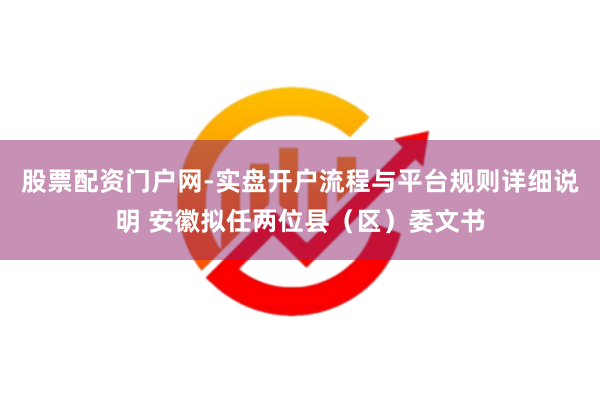 股票配资门户网-实盘开户流程与平台规则详细说明 安徽拟任两位县（区）委文书