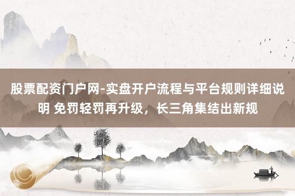股票配资门户网-实盘开户流程与平台规则详细说明 免罚轻罚再升级，长三角集结出新规