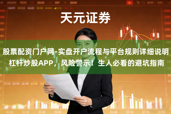 股票配资门户网-实盘开户流程与平台规则详细说明 杠杆炒股APP，风险警示！生人必看的避坑指南