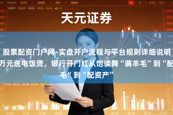 股票配资门户网-实盘开户流程与平台规则详细说明 存20万元送电饭煲，银行开门红从饱读舞“薅羊毛”到“配资产”