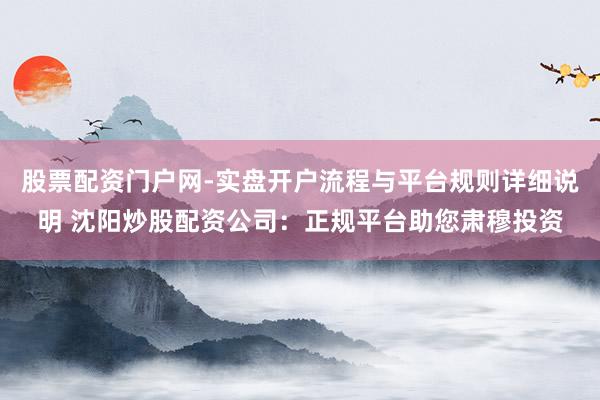 股票配资门户网-实盘开户流程与平台规则详细说明 沈阳炒股配资公司：正规平台助您肃穆投资