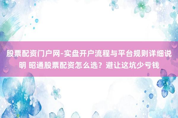 股票配资门户网-实盘开户流程与平台规则详细说明 昭通股票配资怎么选？避让这坑少亏钱