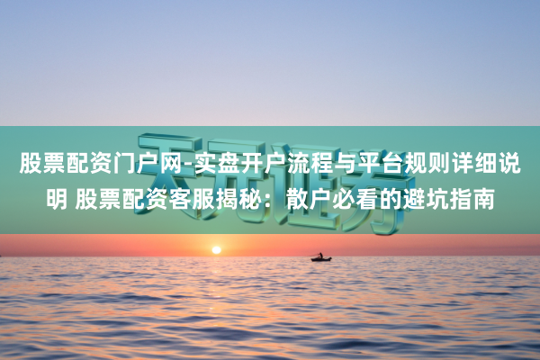 股票配资门户网-实盘开户流程与平台规则详细说明 股票配资客服揭秘：散户必看的避坑指南