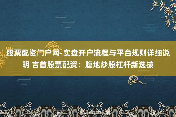 股票配资门户网-实盘开户流程与平台规则详细说明 吉首股票配资：腹地炒股杠杆新选拔