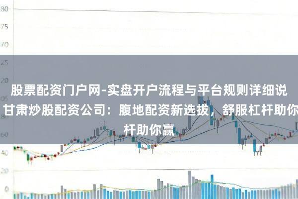 股票配资门户网-实盘开户流程与平台规则详细说明 甘肃炒股配资公司：腹地配资新选拔，舒服杠杆助你赢