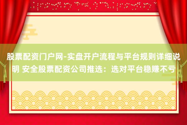 股票配资门户网-实盘开户流程与平台规则详细说明 安全股票配资公司推选：选对平台稳赚不亏