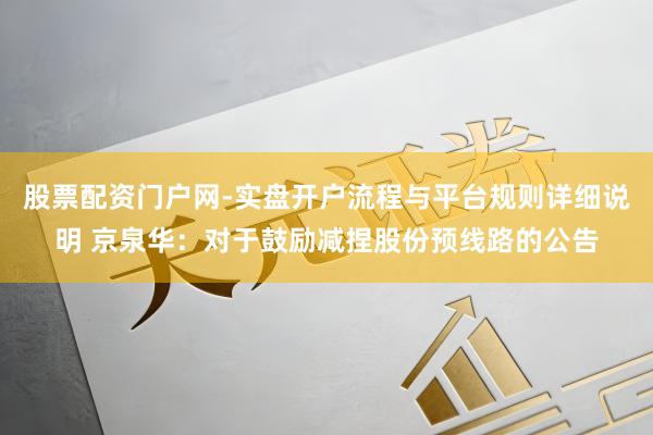 股票配资门户网-实盘开户流程与平台规则详细说明 京泉华：对于鼓励减捏股份预线路的公告