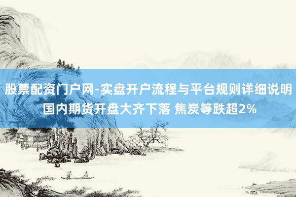 股票配资门户网-实盘开户流程与平台规则详细说明 国内期货开盘大齐下落 焦炭等跌超2%