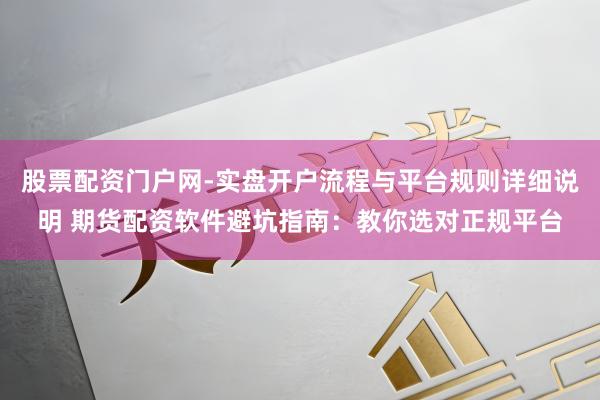 股票配资门户网-实盘开户流程与平台规则详细说明 期货配资软件避坑指南：教你选对正规平台