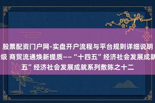 股票配资门户网-实盘开户流程与平台规则详细说明 浪掷阛阓扩容升级 商贸流通焕新提质——“十四五”经济社会发展成就系列敷陈之十二