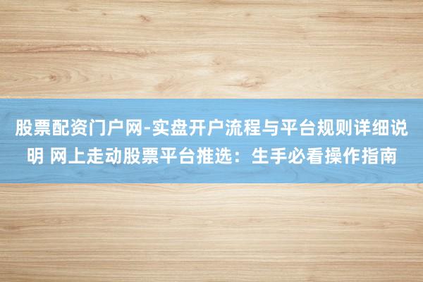 股票配资门户网-实盘开户流程与平台规则详细说明 网上走动股票平台推选：生手必看操作指南