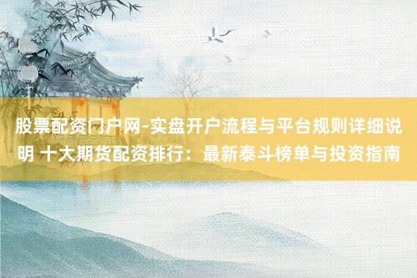 股票配资门户网-实盘开户流程与平台规则详细说明 十大期货配资排行：最新泰斗榜单与投资指南