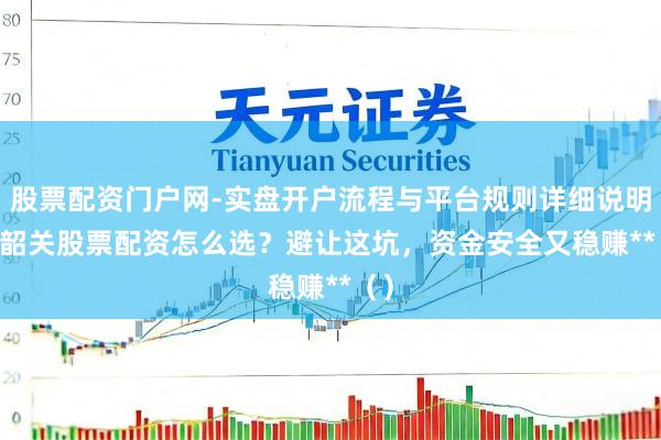 股票配资门户网-实盘开户流程与平台规则详细说明 **韶关股票配资怎么选？避让这坑，资金安全又稳赚**（）